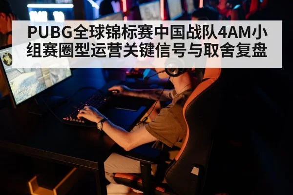 PUBG全球锦标赛中国战队4AM小组赛圈型运营关键信号与取舍复盘